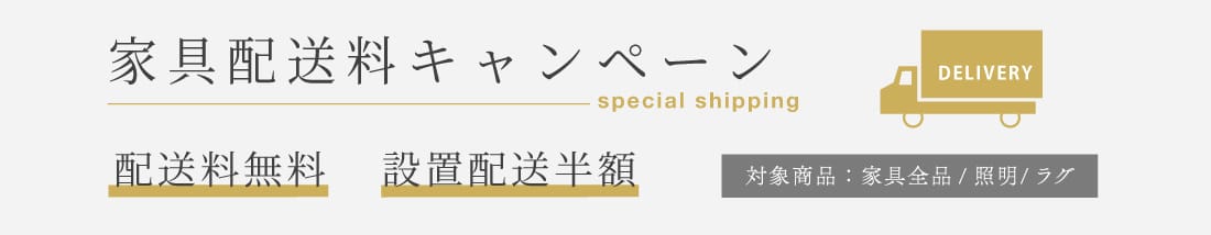 家具配送料キャンペーン 配送料無料 設置配送半額 対象商品：家具全品・照明・ラグ