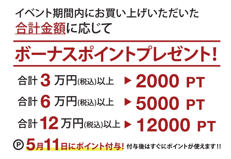 イベント期間内にお買い上げいただいた合計金額に応じてボーナスポイントをプレゼント!合計3万円(税込)以上で2000ポイント!合計6万円(税込)で5000ポイント!合計12万円で12000ポイント!5月11日にポイント付与!付与後はすぐにポイントが使えます。